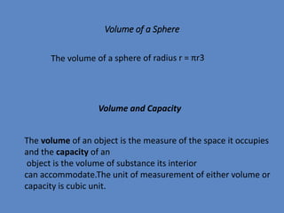 Volume of a Sphere
Volume and Capacity
The volume of an object is the measure of the space it occupies
and the capacity of an
object is the volume of substance its interior
can accommodate.The unit of measurement of either volume or
capacity is cubic unit.
 