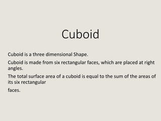 Cuboid
Cuboid is a three dimensional Shape.
Cuboid is made from six rectangular faces, which are placed at right
angles.
The total surface area of a cuboid is equal to the sum of the areas of
its six rectangular
faces.
 