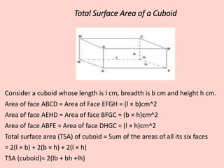 Total Surface Area of a Cuboid
Consider a cuboid whose length is l cm, breadth is b cm and height h cm.
Area of face ABCD = Area of Face EFGH = (l × b)cm^2
Area of face AEHD = Area of face BFGC = (b × h)cm^2
Area of face ABFE = Area of face DHGC = (l × h)cm^2
Total surface area (TSA) of cuboid = Sum of the areas of all its six faces
= 2(l × b) + 2(b × h) + 2(l × h)
TSA (cuboid)= 2(lb + bh +lh)
 