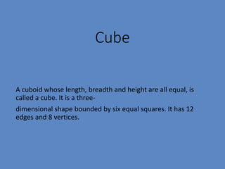 Cube
A cuboid whose length, breadth and height are all equal, is
called a cube. It is a three-
dimensional shape bounded by six equal squares. It has 12
edges and 8 vertices.
 