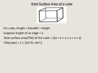 Total Surface Area of a cube
For cube, length = breadth = height
Suppose length of an edge = a
Total surface area(TSA) of the cube = 2(a × a + a × a + a × a)
TSA(cube) = 2 × (3a^2) =6a^2
 
