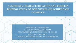 SYNTHESIS, CHARACTERISATION AND PROTEIN
BINDING STUDY OF ONE NICKEL (II) SCHIFF BASE
COMPLEX
PRESENTED BY RITAM BISWAS
B.SC (H) BIOTECHNOLOGY 6TH SEM
REGISTRATION NO. 202102408210006 OF 2020-21
ROLL NO. 21008220021
UNDER SUPERVISION OF DR. NILADRI BISWAS
 