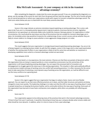 Diagnostic:	
  	
  How	
  vulnerable	
  are	
  you	
  to	
  a	
  bias	
  for	
  exploitation?	
  

	
  
After	
  completing	
  the	
  diagnostic,	
  simply	
  total	
  the	
  scores	
  you	
  gave	
  yourself.	
  If	
  you	
  are	
  completing	
  the	
  diagnostic	
  as	
  a	
  
group,	
  use	
  the	
  average	
  of	
  the	
  scores	
  for	
  each	
  item	
  from	
  the	
  group	
  and	
  then	
  total	
  the	
  average.	
  This	
  first	
  set	
  of	
  results	
  will	
  give	
  
you	
  an	
  overall	
  perspective	
  on	
  where	
  your	
  organizations	
  stands	
  with	
  respect	
  to	
  transient	
  competitive	
  advantage	
  overall.	
  The	
  
total	
  score	
  values	
  below	
  puts	
  you	
  in	
  a	
  band	
  with	
  the	
  most	
  likely	
  scenarios	
  described.
Score	
  between	
  14-­‐28
Scores	
  in	
  this	
  range	
  indicate	
  an	
  extreme	
  orientation	
  toward	
  exploiting	
  an	
  existing	
  advantage.	
  This	
  is	
  only	
  a	
  safe	
  
place	
  to	
  be	
  if	
  you	
  are	
  in	
  a	
  monopoly	
  position	
  (government,	
  long-­‐term	
  patents,	
  enormous	
  barriers	
  to	
  entry,	
  legislative	
  
protection)	
  or	
  are	
  operating	
  in	
  an	
  extremely	
  stable	
  niche	
  market	
  (for	
  instance,	
  Steinway	
  pianos).	
  For	
  organizations	
  in	
  other	
  
circumstances,	
  this	
  result	
  would	
  be	
  alarming	
  as	
  very	
  few	
  of	
  the	
  practices	
  that	
  are	
  suitable	
  for	
  transient	
  advantages	
  are	
  in	
  
place.	
  An	
  immediate	
  action	
  step	
  would	
  be	
  to	
  examine	
  the	
  underpinnings	
  of	
  your	
  current	
  success	
  and	
  see	
  whether	
  they	
  are	
  
likely	
  to	
  remain	
  stable	
  or	
  to	
  change	
  to	
  assess	
  whether	
  a	
  more	
  aggressive	
  change	
  program	
  is	
  in	
  order.
Score	
  between	
  29-­‐42
This	
  result	
  suggests	
  that	
  your	
  organization	
  is	
  strongly	
  biased	
  toward	
  exploiting	
  existing	
  advantages.	
  You	
  are	
  at	
  risk	
  
of	
  being	
  trapped	
  in	
  an	
  existing	
  business	
  model.	
  As	
  with	
  the	
  first	
  category,	
  scores	
  in	
  this	
  range	
  merit	
  a	
  clear-­‐eyed	
  examination	
  
of	
  whether	
  the	
  existing	
  state	
  of	
  affairs	
  in	
  your	
  organization	
  is	
  likely	
  to	
  last	
  for	
  some	
  time	
  and	
  whether	
  an	
  investment	
  in	
  
developing	
  capabilities	
  more	
  suited	
  to	
  a	
  transient	
  advantage	
  context	
  are	
  warranted.
Score	
  between	
  43-­‐56
This	
  score	
  band	
  is,	
  in	
  my	
  experience,	
  the	
  most	
  common.	
  Chances	
  are	
  that	
  there	
  are	
  pockets	
  of	
  dynamism	
  within	
  
the	
  organization	
  that	
  are	
  trying	
  to	
  respond	
  quickly	
  to	
  a	
  more	
  competitive	
  environment,	
  but	
  the	
  central	
  bias	
  of	
  the	
  
organization	
  is	
  still	
  toward	
  exploiting	
  existing	
  advantages.	
  You	
  can	
  expect	
  the	
  processes	
  both	
  of	
  innovation	
  and	
  
disengagement	
  to	
  struggle	
  against	
  the	
  status	
  quo	
  in	
  the	
  existing	
  organization.	
  This	
  situation	
  is	
  often	
  quite	
  politically	
  difficult	
  
as	
  new	
  business	
  models	
  and	
  ways	
  of	
  working	
  come	
  into	
  conflict	
  with	
  prevailing	
  practices.	
  It	
  is	
  often	
  necessary	
  for	
  the	
  senior	
  
team	
  to	
  take	
  ownership	
  of	
  instituting	
  a	
  more	
  dynamic	
  way	
  of	
  working	
  across	
  the	
  organization,	
  as	
  it	
  will	
  be	
  difficult	
  to	
  sort	
  
out	
  the	
  many	
  conflicts	
  at	
  an	
  operating	
  level.
Score	
  between	
  57-­‐70
Scores	
  in	
  this	
  region	
  suggest	
  that	
  your	
  organization	
  has	
  begun	
  to	
  adopt	
  a	
  faster,	
  leaner	
  and	
  more	
  flexible	
  
approach.	
  You	
  can	
  expect	
  to	
  see	
  that	
  some	
  effective	
  practices	
  are	
  in	
  place,	
  and that	
  older	
  structures	
  and	
  systems	
  are	
  being	
  
changed	
  to	
  move	
  more	
  quickly.	
  The	
  leadership	
  challenge	
  is	
  to	
  make	
  sure	
  that	
  the	
  shift	
  to	
  new	
  ways	
  of	
  working	
  doesn’t	
  result	
  
in	
  people	
  losing	
  focus	
  on	
  keeping	
  the	
  business	
  healthy,	
  and	
  to	
  continually	
  reinforce	
  the	
  new	
  ways	
  of	
  working.	
  Some	
  parts	
  of	
  
the	
  organization	
  have	
  learned	
  to	
  move	
  faster	
  and	
  become	
  more	
  adaptive,	
  while	
  others	
  are	
  probably	
  still	
  reflecting	
  past	
  
glories.
Score	
  over	
  71
Your	
  organization	
  appears	
  to	
  be	
  embracing	
  many	
  of	
  the	
  practices	
  that	
  work	
  in	
  the	
  transient	
  advantage	
  economy.	
  
I’d	
  love	
  to	
  hear	
  from	
  you!	
  In	
  particular,	
  it	
  would	
  be	
  interesting	
  to	
  know	
  how	
  your	
  company	
  decides	
  what	
  remains	
  stable	
  and	
  
what	
  should	
  be	
  more	
  dynamic.	
  In	
  addition,	
  when	
  it	
  is	
  time	
  to	
  move	
  on	
  from	
  a	
  past	
  advantage.

 