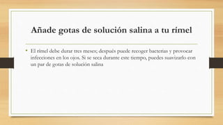 Añade gotas de solución salina a tu rímel
• El rímel debe durar tres meses; después puede recoger bacterias y provocar
infecciones en los ojos. Si se seca durante este tiempo, puedes suavizarlo con
un par de gotas de solución salina
 