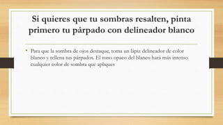 Si quieres que tu sombras resalten, pinta
primero tu párpado con delineador blanco
• Para que la sombra de ojos destaque, toma un lápiz delineador de color
blanco y rellena tus párpados. El tono opaco del blanco hará más intenso
cualquier color de sombra que apliques
 
