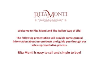 Welcome to Rita Mon. and The Italian Way of Life! 

   The following presenta.on will provide some general 
informa.on about our products and guide you through our 
               sales representa.ve process.

   Rita Mon. is easy to sell and simple to buy! 
 