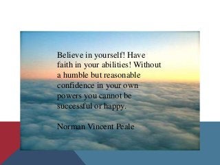 Believe in yourself! Have
faith in your abilities! Without
a humble but reasonable
confidence in your own
powers you cannot be
successful or happy.

Norman Vincent Peale
 