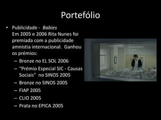Portefólio
• Publicidade - Babies
  Em 2005 e 2006 Rita Nunes foi
  premiada com a publicidade
  amnistia internacional. Ganhou
  os prémios:
   – Bronze no EL SOL 2006
   – "Prémio Especial SIC - Causas
     Sociais" no SINOS 2005
   – Bronze no SINOS 2005
   – FIAP 2005
   – CLIO 2005
   – Prata no EPICA 2005
 