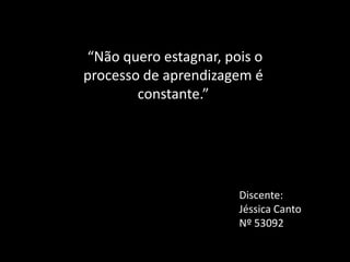 “Não quero estagnar, pois o
processo de aprendizagem é
        constante.”




                       Discente:
                       Jéssica Canto
                       Nº 53092
 
