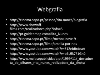 Webgrafia
• http://cinema.sapo.pt/pessoa/rita-nunes/biografia
• http://www.showoff-
  films.com/realizadores.php?info=5
• http://pt.goldenmap.com/Rita_Nunes
• http://cinema.sapo.pt/filme/menos-nove-9
• http://cinema.sapo.pt/filme/amalia-por-nos
• http://www.youtube.com/watch?v=Z12ebBrdeaA
• http://www.youtube.com/watch?v=p6Ufk7F1Gn0
• http://www.meiosepublicidade.pt/1999/11/_descober
  ta_de_olhares_rita_nunes_realizadora_da_shots/
 