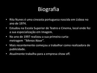 Biografia
• Rita Nunes é uma cineasta portuguesa nascida em Lisboa no
  ano de 1974.
• Estudou na Escola Superior de Teatro e Cinema, local onde fez
  a sua especialização em Imagem.
• No ano de 1997 realizou a sua primeira curta-
  metragem ”Menos Nove”.
• Mais recentemente começou a trabalhar como realizadora de
  publicidade.
• Atualmente trabalha para a empresa show off.
 