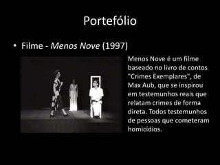 Portefólio
• Filme - Menos Nove (1997)
                          Menos Nove é um filme
                          baseado no livro de contos
                          "Crimes Exemplares", de
                          Max Aub, que se inspirou
                          em testemunhos reais que
                          relatam crimes de forma
                          direta. Todos testemunhos
                          de pessoas que cometeram
                          homicídios.
 