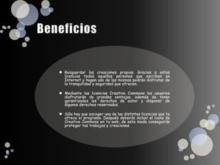 BeneficiosResguardar las creaciones propias. Gracias a estas licencias todas aquellas personas que escriban en Internet y hagan uso de las mismas podrán disfrutar de la tranquilidad y seguridad que ofrecen.Mediante las licencias Creative Commons los usuarios disfrutarán de grandes ventajas, además de tener garantizados los derechos de autor y disponer de algunos derechos reservados.Sólo hay que escoger una de las distintas licencias que te ofrece el programa. Después deberás incluir el icono de Creative Commons en tu web, de este modo conseguirás proteger tus trabajos y creaciones.  