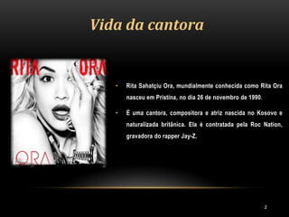 Vida da cantora


   •   Rita Sahatçiu Ora, mundialmente conhecida como Rita Ora
       nasceu em Pristina, no dia 26 de novembro de 1990.

   •   É uma cantora, compositora e atriz nascida no Kosovo e
       naturalizada britânica. Ela é contratada pela Roc Nation,
       gravadora do rapper Jay-Z.




                                                            2
 