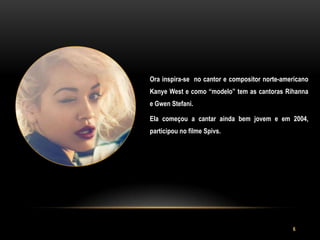 Ora inspira-se no cantor e compositor norte-americano
Kanye West e como “modelo” tem as cantoras Rihanna
e Gwen Stefani.

Ela começou a cantar ainda bem jovem e em 2004,
participou no filme Spivs.




                                               6
 