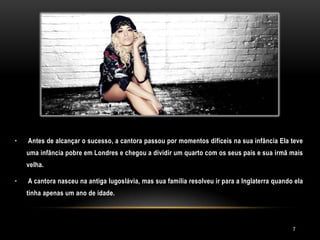 •   Antes de alcançar o sucesso, a cantora passou por momentos difíceis na sua infância Ela teve
    uma infância pobre em Londres e chegou a dividir um quarto com os seus pais e sua irmã mais
    velha.

•   A cantora nasceu na antiga Iugoslávia, mas sua família resolveu ir para a Inglaterra quando ela
    tinha apenas um ano de idade.




                                                                                               7
 