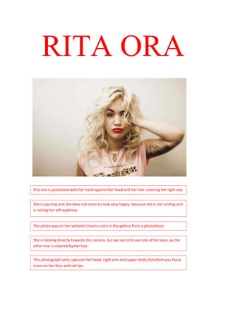 RITA ORA



Rita ora is positioned with her hand against her head and her hair covering her right eye.


She is pouting and she does not seem to look very happy, because she is not smiling and
is raising her left eyebrow.


The photo was on her website (ritaora.com) in the gallery from a photoshoot.


She is looking directly towards the camera, but we can only see one of her eyes, as the
other one is covered by her hair.


This photograph only captures her head, right arm and upper body,therefore you focus
more on her face and red lips.
 