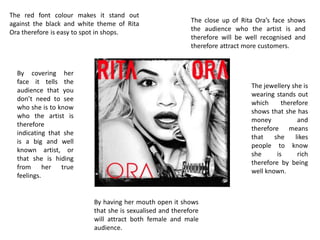 The red font colour makes it stand out
against the black and white theme of Rita
Ora therefore is easy to spot in shops.
The close up of Rita Ora’s face shows
the audience who the artist is and
therefore will be well recognised and
therefore attract more customers.
The jewellery she is
wearing stands out
which therefore
shows that she has
money and
therefore means
that she likes
people to know
she is rich
therefore by being
well known.
By having her mouth open it shows
that she is sexualised and therefore
will attract both female and male
audience.
By covering her
face it tells the
audience that you
don’t need to see
who she is to know
who the artist is
therefore
indicating that she
is a big and well
known artist, or
that she is hiding
from her true
feelings.
 