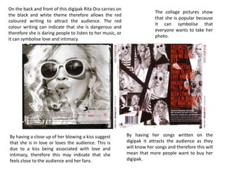 On the back and front of this digipak Rita Ora carries on
the black and white theme therefore allows the red
coloured writing to attract the audience. The red
colour writing can indicate that she is dangerous and
therefore she is daring people to listen to her music, or
it can symbolise love and intimacy.
The collage pictures show
that she is popular because
it can symbolise that
everyone wants to take her
photo.
By having her songs written on the
digipak it attracts the audience as they
will know her songs and therefore this will
mean that more people want to buy her
digipak.
By having a close up of her blowing a kiss suggest
that she is in love or loves the audience. This is
due to a kiss being associated with love and
intimacy, therefore this may indicate that she
feels close to the audience and her fans.
 