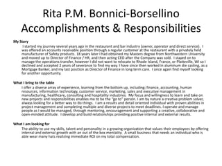 Rita P.M. Bonnici-Borsellino
    Accomplishments & Responsibilities
My Story
     I started my journey several years ago in the restaurant and bar industry (owner, operator and direct service). I
    was offered an accounts receivable position through a regular customer at the restaurant with a privately held
    manufacturer of Safety products. 18 years later I had obtained my Masters degree from Northwestern University
    and moved up to Director of Finance / HR, and then acting CEO after the Company was sold. I stayed on to
    manage the operations transfer, however I did not want to relocate to Rhode Island, France, or Platteville, WI so I
    declined and accepted 2 years of severance to find my way. I have since then worked in aluminum die casting, as a
    Mortgage Banker, and my last position as Director of Finance in long term care. I once again find myself looking
    for another opportunity.

What I bring to the table
   I offer a diverse array of experience, learning from the bottom up, including; finance, accounting, human
   resources, information technology, customer service, marketing, sales and executive management in
   manufacturing, healthcare, consulting and hospitality industries. My focus and willingness to learn and take on
   new projects and responsibilities enables me to be the “go to” person. I am by nature a creative problem solver,
   always looking for a better way to do things. I am a results and detail oriented individual with proven abilities in
   project management and completing multiple and diverse projects to meet deadlines. I operate and manage
   people as I would be managed, through mentoring, encouragement and supporting a creative, collaborative and
   open-minded attitude. I develop and build relationships providing positive internal and external results.

What I am looking for
   The ability to use my skills, talent and personality in a growing organization that values their employees by offering
   internal and external growth with an out of the box mentality. A small business that needs an individual who is
   able wear many hats realizing immediate ROI on my total compensation.
 