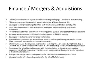 Finance / Mergers & Acquistions
   I was responsible for many aspects of finance including managing a Controller in manufacturing.
   P&L variance and cash flow analysis reporting including NOI, cash flow, and IRR.
   Developed banking relationships to obtain cash flow financing and reduce costs by 20%.
   Performed expense report audit and analysis; developed and implemented policies and
    procedures.
   Filed and received Illinois Department of Housing (IDPH) approval for expedited Medicaid payment.
   Appealed real estate taxes for 60 Unit SLF reducing taxes by $40,000 annually.
   Developed budgets and pro forma for several entities.
   Provided financial support and leadership on acquisitions from performing pre-acquisition due
    diligence through post-acquisition integration activities.
   Effectively managed due diligence, incorporation and integration processes during the start up of
    Lenscraft, Inc. in 1990, sale of the RX division in 1993 and start up and of Crawdaddy Bayou in 1997.
   Transitioned the sale of Fendall Company with Christian Dalloz, St. Claude, a French safety
    equipment manufacturer, working in tandem to set up corporate and customer service operations
    in Rhode Island and France.
   Managed the merger transition of operations for Prism Healthcare Management Group.
   Managed transfer of restaurant operations for the sale of Buffalo House.
 