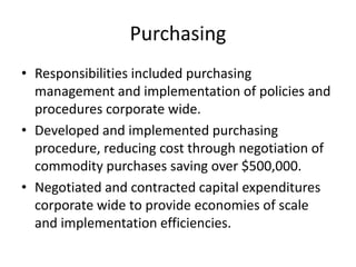 Purchasing
• Responsibilities included purchasing
  management and implementation of policies and
  procedures corporate wide.
• Developed and implemented purchasing
  procedure, reducing cost through negotiation of
  commodity purchases saving over $500,000.
• Negotiated and contracted capital expenditures
  corporate wide to provide economies of scale
  and implementation efficiencies.
 