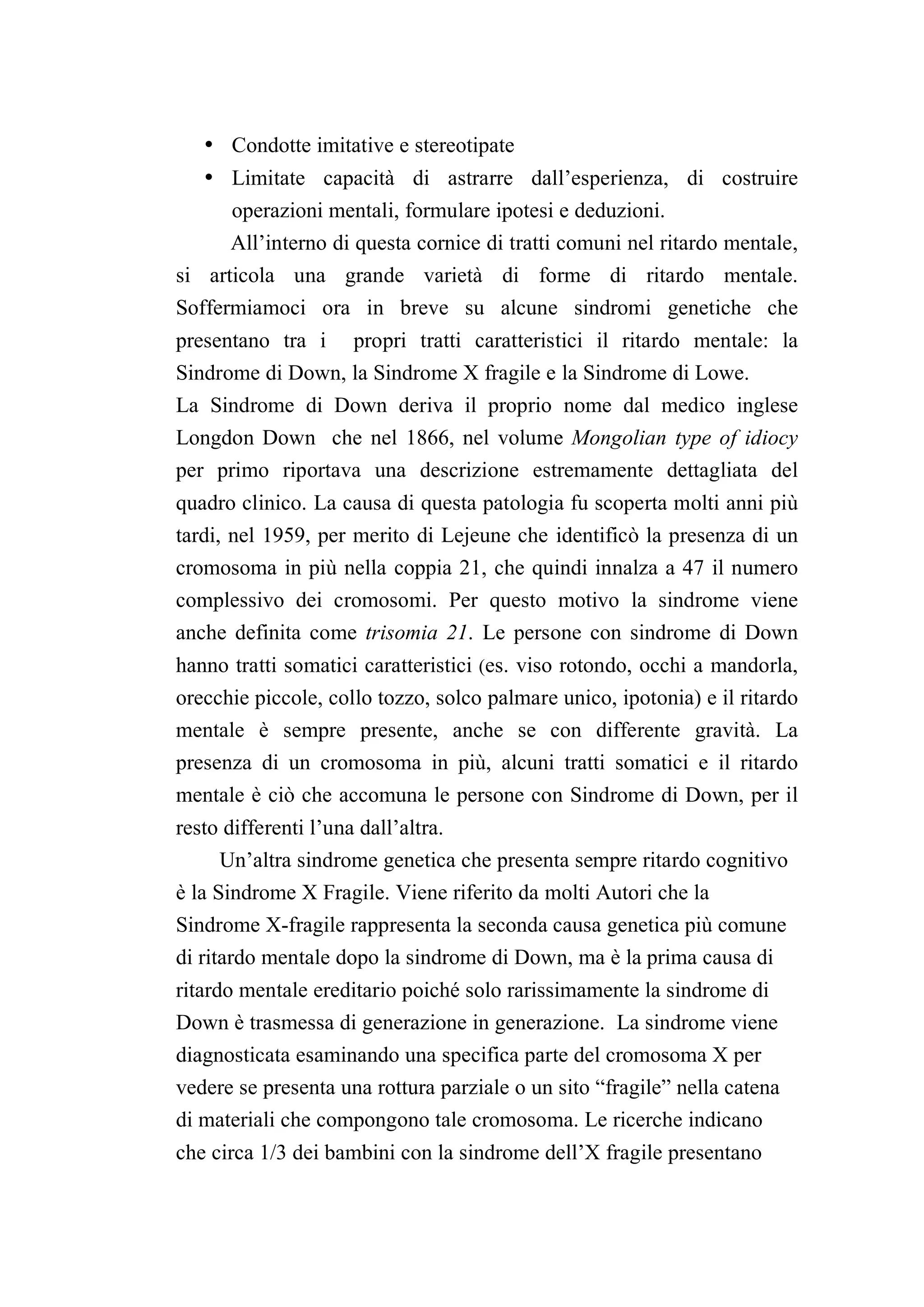 • Condotte imitative e stereotipate
   • Limitate capacità di astrarre dall’esperienza, di costruire
       operazioni mentali, formulare ipotesi e deduzioni.
      All’interno di questa cornice di tratti comuni nel ritardo mentale,
si articola una grande varietà di forme di ritardo mentale.
Soffermiamoci ora in breve su alcune sindromi genetiche che
presentano tra i propri tratti caratteristici il ritardo mentale: la
Sindrome di Down, la Sindrome X fragile e la Sindrome di Lowe.
La Sindrome di Down deriva il proprio nome dal medico inglese
Longdon Down che nel 1866, nel volume Mongolian type of idiocy
per primo riportava una descrizione estremamente dettagliata del
quadro clinico. La causa di questa patologia fu scoperta molti anni più
tardi, nel 1959, per merito di Lejeune che identificò la presenza di un
cromosoma in più nella coppia 21, che quindi innalza a 47 il numero
complessivo dei cromosomi. Per questo motivo la sindrome viene
anche definita come trisomia 21. Le persone con sindrome di Down
hanno tratti somatici caratteristici (es. viso rotondo, occhi a mandorla,
orecchie piccole, collo tozzo, solco palmare unico, ipotonia) e il ritardo
mentale è sempre presente, anche se con differente gravità. La
presenza di un cromosoma in più, alcuni tratti somatici e il ritardo
mentale è ciò che accomuna le persone con Sindrome di Down, per il
resto differenti l’una dall’altra.
     Un’altra sindrome genetica che presenta sempre ritardo cognitivo
è la Sindrome X Fragile. Viene riferito da molti Autori che la
Sindrome X-fragile rappresenta la seconda causa genetica più comune
di ritardo mentale dopo la sindrome di Down, ma è la prima causa di
ritardo mentale ereditario poiché solo rarissimamente la sindrome di
Down è trasmessa di generazione in generazione. La sindrome viene
diagnosticata esaminando una specifica parte del cromosoma X per
vedere se presenta una rottura parziale o un sito “fragile” nella catena
di materiali che compongono tale cromosoma. Le ricerche indicano
che circa 1/3 dei bambini con la sindrome dell’X fragile presentano
 