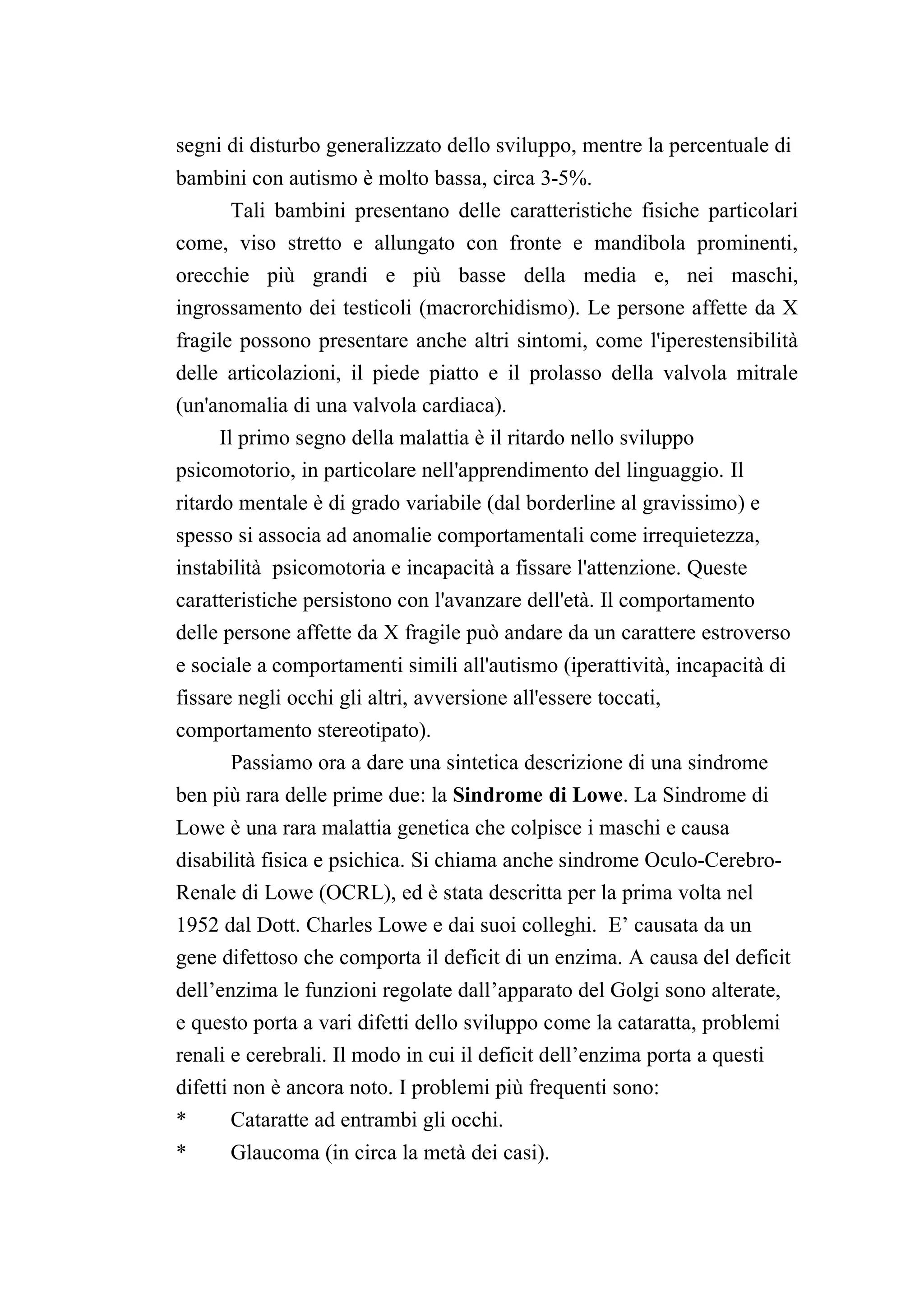 segni di disturbo generalizzato dello sviluppo, mentre la percentuale di
bambini con autismo è molto bassa, circa 3-5%.
      Tali bambini presentano delle caratteristiche fisiche particolari
come, viso stretto e allungato con fronte e mandibola prominenti,
orecchie più grandi e più basse della media e, nei maschi,
ingrossamento dei testicoli (macrorchidismo). Le persone affette da X
fragile possono presentare anche altri sintomi, come l'iperestensibilità
delle articolazioni, il piede piatto e il prolasso della valvola mitrale
(un'anomalia di una valvola cardiaca).
     Il primo segno della malattia è il ritardo nello sviluppo
psicomotorio, in particolare nell'apprendimento del linguaggio. Il
ritardo mentale è di grado variabile (dal borderline al gravissimo) e
spesso si associa ad anomalie comportamentali come irrequietezza,
instabilità psicomotoria e incapacità a fissare l'attenzione. Queste
caratteristiche persistono con l'avanzare dell'età. Il comportamento
delle persone affette da X fragile può andare da un carattere estroverso
e sociale a comportamenti simili all'autismo (iperattività, incapacità di
fissare negli occhi gli altri, avversione all'essere toccati,
comportamento stereotipato).
     Passiamo ora a dare una sintetica descrizione di una sindrome
ben più rara delle prime due: la Sindrome di Lowe. La Sindrome di
Lowe è una rara malattia genetica che colpisce i maschi e causa
disabilità fisica e psichica. Si chiama anche sindrome Oculo-Cerebro-
Renale di Lowe (OCRL), ed è stata descritta per la prima volta nel
1952 dal Dott. Charles Lowe e dai suoi colleghi. E’ causata da un
gene difettoso che comporta il deficit di un enzima. A causa del deficit
dell’enzima le funzioni regolate dall’apparato del Golgi sono alterate,
e questo porta a vari difetti dello sviluppo come la cataratta, problemi
renali e cerebrali. Il modo in cui il deficit dell’enzima porta a questi
difetti non è ancora noto. I problemi più frequenti sono:
*       Cataratte ad entrambi gli occhi.
*     Glaucoma (in circa la metà dei casi).
 
