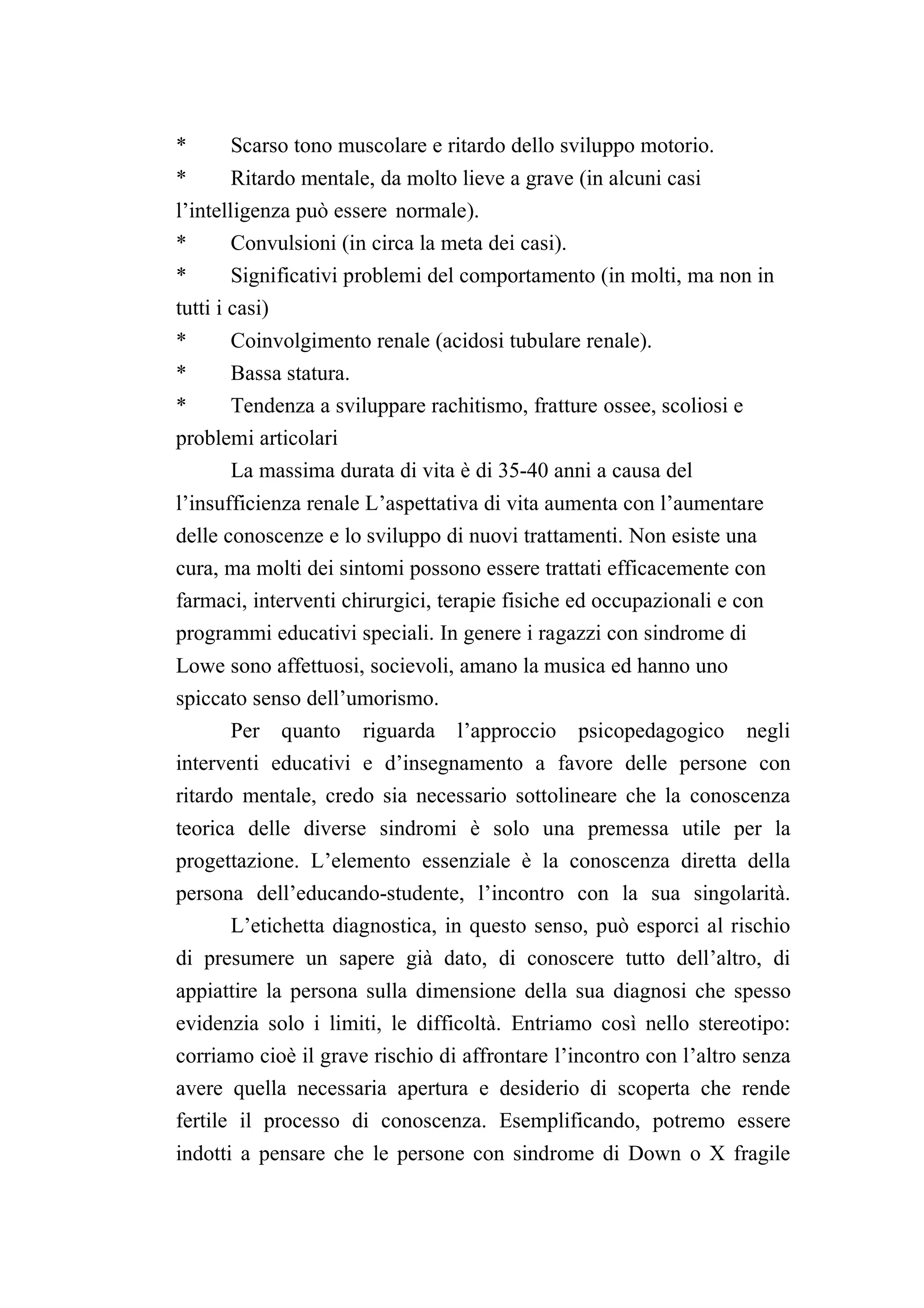 *     Scarso tono muscolare e ritardo dello sviluppo motorio.
*     Ritardo mentale, da molto lieve a grave (in alcuni casi
l’intelligenza può essere normale).
*     Convulsioni (in circa la meta dei casi).
*       Significativi problemi del comportamento (in molti, ma non in
tutti i casi)
*     Coinvolgimento renale (acidosi tubulare renale).
*     Bassa statura.
*     Tendenza a sviluppare rachitismo, fratture ossee, scoliosi e
problemi articolari
      La massima durata di vita è di 35-40 anni a causa del
l’insufficienza renale L’aspettativa di vita aumenta con l’aumentare
delle conoscenze e lo sviluppo di nuovi trattamenti. Non esiste una
cura, ma molti dei sintomi possono essere trattati efficacemente con
farmaci, interventi chirurgici, terapie fisiche ed occupazionali e con
programmi educativi speciali. In genere i ragazzi con sindrome di
Lowe sono affettuosi, socievoli, amano la musica ed hanno uno
spiccato senso dell’umorismo.
      Per quanto riguarda l’approccio psicopedagogico negli
interventi educativi e d’insegnamento a favore delle persone con
ritardo mentale, credo sia necessario sottolineare che la conoscenza
teorica delle diverse sindromi è solo una premessa utile per la
progettazione. L’elemento essenziale è la conoscenza diretta della
persona dell’educando-studente, l’incontro con la sua singolarità.
      L’etichetta diagnostica, in questo senso, può esporci al rischio
di presumere un sapere già dato, di conoscere tutto dell’altro, di
appiattire la persona sulla dimensione della sua diagnosi che spesso
evidenzia solo i limiti, le difficoltà. Entriamo così nello stereotipo:
corriamo cioè il grave rischio di affrontare l’incontro con l’altro senza
avere quella necessaria apertura e desiderio di scoperta che rende
fertile il processo di conoscenza. Esemplificando, potremo essere
indotti a pensare che le persone con sindrome di Down o X fragile
 