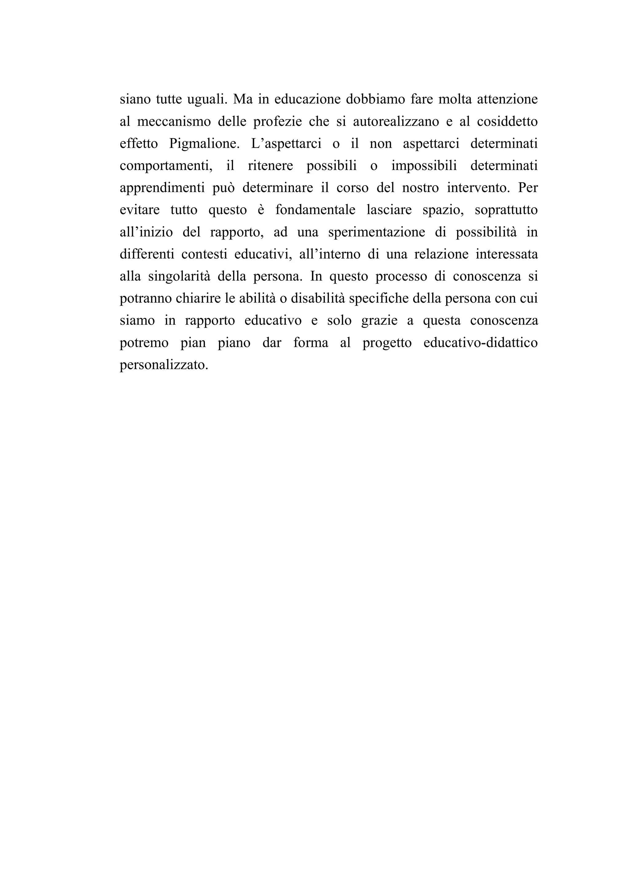 siano tutte uguali. Ma in educazione dobbiamo fare molta attenzione
al meccanismo delle profezie che si autorealizzano e al cosiddetto
effetto Pigmalione. L’aspettarci o il non aspettarci determinati
comportamenti, il ritenere possibili o impossibili determinati
apprendimenti può determinare il corso del nostro intervento. Per
evitare tutto questo è fondamentale lasciare spazio, soprattutto
all’inizio del rapporto, ad una sperimentazione di possibilità in
differenti contesti educativi, all’interno di una relazione interessata
alla singolarità della persona. In questo processo di conoscenza si
potranno chiarire le abilità o disabilità specifiche della persona con cui
siamo in rapporto educativo e solo grazie a questa conoscenza
potremo pian piano dar forma al progetto educativo-didattico
personalizzato.
 