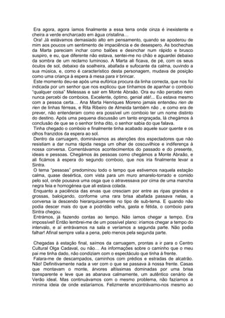 Era agora, agora íamos finalmente a essa terra onde cinza é inexistente e
cheira a verde encharcado em água cristalina…
 Ora! Já estávamos demasiado alto em pensamento, quando se apoderou de
mim aos poucos um sentimento de impaciência e de desespero. As bochechas
da Marta pareciam inchar como balões e desinchar num rápido e brusco
suspiro, e eu, que diferente não estava, sentei-me no chão e aguardei debaixo
da sombra de um reclamo luminoso. A Marta ali ficava, de pé, com os seus
óculos de sol, debaixo da soalheira, abafada e sufocante da calma, ouvindo a
sua música, e, como é característico desta personagem, mudava de posição
como uma criança à espera à mesa para ir brincar.
 Este momento deu-se após uma eufórica procura da linha correcta, que nos foi
indicada por um senhor que nos explicou que tínhamos de apanhar o comboio
“qualquer coisa” Melessas e sair em Monte Abraão. Ora eu não percebo nem
nunca percebi de comboios. Excelente, óptimo, genial até!... Eu estava mesmo
com a pessoa certa… Ana Marta Henriques Moreno jamais entendeu rien de
rien de linhas férreas, e Rita Ribeiro de Almeida também não , e como era de
prever, não entenderam como era possível um comboio ter um nome distinto
do destino. Após uma pequena discussão um tanto engraçada, lá chegámos à
conclusão de que se o senhor tinha dito, o senhor sabia do que falava.
 Tinha chegado o comboio e finalmente tinha acabado aquele suor quente e os
olhos franzidos da espera ao sol.
 Dentro da carruagem, dominávamos as atenções dos espectadores que não
resistiam a dar numa rápida nesga um olhar de coscuvilhice e indiferença à
nossa conversa. Comentávamos acontecimentos do passado e do presente,
ideais e pessoas. Chegámos às pessoas como chegámos a Monte Abraão, e
ali ficámos à espera do segundo comboio, que nos iria finalmente levar a
Sintra.
 O tema “pessoas” predominou todo o tempo que estivemos naquela estação
calma, quase desértica, com vista para um muro amarelo-torrado e comido
pelo sol, onde pousava uma osga que o atravessava por cima de uma mancha
negra feia e homogénea que ali estava colada.
 Enquanto a paciência das ervas que cresciam por entre as ripas grandes e
grossas, baloiçando, conforme uma rara brisa abafada passava nelas, a
conversa ia descendo hierarquicamente no tipo de sub-tema. E quando não
podia descer mais do que a podridão velha, gasta e fétida, o comboio para
Sintra chegou.
 Entrámos, já fazendo contas ao tempo. Não íamos chegar a tempo. Era
impossível! Então lembrei-me de um possível plano: iríamos chegar a tempo do
intervalo, e aí entrávamos na sala e veríamos a segunda parte. Não podia
falhar! Afinal sempre valia a pena, pelo menos pela segunda parte.

 Chegadas à estação final, saímos da carruagem, prontas a ir para o Centro
Cultural Olga Cadaval, ou não… As informações sobre o caminho que o meu
pai me tinha dado, não condiziam com o espectáculo que tinha à frente.
 Falara-me de descampados, caminhos com prédios e estradas de alcatrão.
Não! Definitivamente nada a ver com o que se passava à nossa frente. Casas
que montavam o monte, árvores altíssimas dominadas por uma brisa
transparente e leve que as abanava calmamente, um autêntico cenário de
Verão ideal. Mas continuávamos com o mesmo problema, não fazíamos a
mínima ideia de onde estaríamos. Felizmente encontrávamo-nos mesmo ao
 