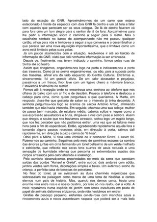 lado da estação da GNR. Aproximámo-nos de um carro que estava
estacionado à frente da esquadra com dois GNR lá dentro e um cá fora a falar
com aqueles que pareciam ser os seus colegas. De lá de dentro falavam cá
para fora com um tom alegre para o senhor de lá de fora. Aproximei-me para
lhe pedir a informação sobre o caminho a seguir para o teatro. Mas o
cavalheiro sentado no banco do acompanhante não me passou qualquer
cartão, olhou para nós e limitou-se a seguir a sua conversa e a desembrulhar o
que parecia ser uma nova aquisição importantíssima, que o limitava como um
asno está limitado pelas suas palas.
 Já um pouco aborrecidas com a situação, resolvemos ir até ao balcão de
informação da GNR, visto que dali nenhuma informação ia ser arrancada.
 Depois de, finalmente, nos terem indicado o caminho, fomos pelas ruas de
Sintra até ao teatro.
 Assim que chegámos, enganámo-nos logo na porta e indicaram-nos a porta
das traseiras. Como já se previa enganámo-nos, ou não, pois a suposta porta
das traseiras, afinal era do lado esquerdo do Centro Cultural. Entrámos e,
sinceramente, foi um grande alívio. De um calor abrasador e pegajoso,
passámos a um fresco, fino, leve com um ligeiro cheiro a mármore branco.
Estávamos finalmente no teatro!
 Fomos até à recepção onde se encontrava uma senhora ao telefone que nos
olhava de baixo com um ar frio e de desdém. Pousou o telefone e deslocou a
cabeça para cima, como quem perguntava o que queríamos. A Marta, em
resposta, disse-lhe que gostaria de saber se o intervalo já tinha decorrido. A
senhora perguntou-nos logo se éramos da escola António Arroio, afirmando
também que não havia intervalo. Em seguida, chamou uma sua colega: mulher
de passo bem marcado, de estatura média, cabelos soltos e negros como a
sua expressão assustadora e bruta, dirigia-se a nós com peso e sombra. Assim
que chegou e soube que nos havíamos atrasado, soltou logo um rugido longo,
que nos fez perceber que não podíamos entrar, uma vez que só faltava meia
hora para o fim do espectáculo. Então, agradecendo rapidamente àquela fera e
tomando alguns passos receosos atrás, em direcção à porta, saímos dali
rapidamente, em direcção à paz e calma do “lá fora”.
 Olhei para a Marta, vi nela uma vontade de ir conhecer Sintra, e assim foi.
Fizemo-nos ao caminho. Seguimos pelo meio de caminhos escuros da sombra
das árvores juntas em cima formando um túnel belíssimo de um verde molhado
e estridente, que reflectia nas caras tons suaves de azuis naturais e uma
sensação de humidade intensa que percorria as extremidades suadas dos
corpos arrasados pelo calor abafado e solarengo.
 Pelo caminho observávamos propriedades no meio da serra que pareciam
saídas dos contos “Hansel e Gretel”, entre outros: dois andares com sótão,
jardins verdes sem flores, decorações simples e belas. Um autêntico sonho de
criança, a perfeita casa de bonecas de porcelana.
 No final do túnel, já se avistavam as duas chaminés majestosas que
sobressaíam na paisagem como marca de uma terra de histórias e contos
eternos num país de história. Mas, quando nos demos conta, havia uma
enorme vala entre nós e o nosso destino, por isso só nos restou dar a volta. A
meio reparámos numa espécie de jardim com umas esculturas em pasta de
papel de animais disformes e bizarros, onde não hesitámos em entrar.
 Girafas de pescoço pequeno, elefantes cor-de-rosa com manchas azuis e
rinocerontes azuis e roxos assentavam naquela que poderá ser a mais bela
 