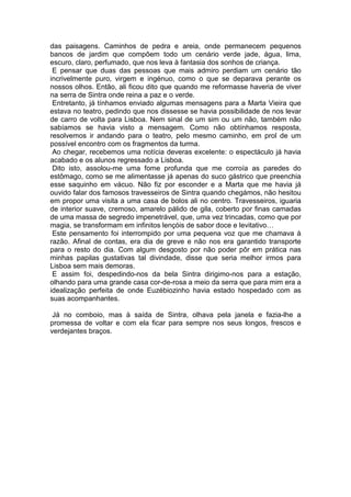das paisagens. Caminhos de pedra e areia, onde permanecem pequenos
bancos de jardim que compõem todo um cenário verde jade, água, lima,
escuro, claro, perfumado, que nos leva à fantasia dos sonhos de criança.
 E pensar que duas das pessoas que mais admiro perdiam um cenário tão
incrivelmente puro, virgem e ingénuo, como o que se deparava perante os
nossos olhos. Então, ali ficou dito que quando me reformasse haveria de viver
na serra de Sintra onde reina a paz e o verde.
 Entretanto, já tínhamos enviado algumas mensagens para a Marta Vieira que
estava no teatro, pedindo que nos dissesse se havia possibilidade de nos levar
de carro de volta para Lisboa. Nem sinal de um sim ou um não, também não
sabíamos se havia visto a mensagem. Como não obtínhamos resposta,
resolvemos ir andando para o teatro, pelo mesmo caminho, em prol de um
possível encontro com os fragmentos da turma.
 Ao chegar, recebemos uma notícia deveras excelente: o espectáculo já havia
acabado e os alunos regressado a Lisboa.
 Dito isto, assolou-me uma fome profunda que me corroía as paredes do
estômago, como se me alimentasse já apenas do suco gástrico que preenchia
esse saquinho em vácuo. Não fiz por esconder e a Marta que me havia já
ouvido falar dos famosos travesseiros de Sintra quando chegámos, não hesitou
em propor uma visita a uma casa de bolos ali no centro. Travesseiros, iguaria
de interior suave, cremoso, amarelo pálido de gila, coberto por finas camadas
de uma massa de segredo impenetrável, que, uma vez trincadas, como que por
magia, se transformam em infinitos lençóis de sabor doce e levitativo…
 Este pensamento foi interrompido por uma pequena voz que me chamava à
razão. Afinal de contas, era dia de greve e não nos era garantido transporte
para o resto do dia. Com algum desgosto por não poder pôr em prática nas
minhas papilas gustativas tal divindade, disse que seria melhor irmos para
Lisboa sem mais demoras.
 E assim foi, despedindo-nos da bela Sintra dirigimo-nos para a estação,
olhando para uma grande casa cor-de-rosa a meio da serra que para mim era a
idealização perfeita de onde Euzébiozinho havia estado hospedado com as
suas acompanhantes.

 Já no comboio, mas à saída de Sintra, olhava pela janela e fazia-lhe a
promessa de voltar e com ela ficar para sempre nos seus longos, frescos e
verdejantes braços.
 