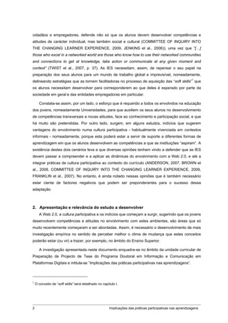 cidadãos e empregadores, defende não só que os alunos devem desenvolver competências e
atitudes de carácter individual, mas também social e cultural (COMMITTEE OF INQUIRY INTO
THE CHANGING LEARNER EXPERIENCE, 2009, JENKINS et al., 2006)), uma vez que “[…]
those who excel in a networked world are those who know how to use their networked communities
and connections to get at knowledge, take action or communicate at any given moment and
context” (TWIST et al., 2007, p. 37). As IES necessitam, assim, de repensar o seu papel na
preparação dos seus alunos para um mundo de trabalho global e imprevisível, nomeadamente,
delineando estratégias que as tornem facilitadoras no processo de aquisição das “soft skills”1 que
os alunos necessitam desenvolver para corresponderem ao que deles é esperado por parte da
sociedade em geral e das entidades empregadoras em particular.

      Constata-se assim, por um lado, o esforço que é requerido a todos os envolvidos na educação
dos jovens, nomeadamente Universidades, para que auxiliem os seus alunos no desenvolvimento
de competências transversais e novas atitudes, face ao conhecimento e participação social, e que
há muito são pretendidas. Por outro lado, surgem, em alguns estudos, indícios que sugerem
vantagens do envolvimento numa cultura participativa - habitualmente vivenciada em contextos
informais - nomeadamente, porque esta poderá estar a servir de suporte a diferentes formas de
aprendizagem em que os alunos desenvolvem as competências a que as instituições “aspiram”. A
existência destes dois cenários leva a que diversas opiniões tenham vindo a defender que as IES
devem passar a compreender e a aplicar as dinâmicas do envolvimento com a Web 2.0, e até a
integrar práticas de cultura participativa ao contexto do currículo (ANDERSON, 2007, BROWN et
al., 2008, COMMITTEE OF INQUIRY INTO THE CHANGING LEARNER EXPERIENCE, 2009,
FRANKLIN et al., 2007). No entanto, é ainda notado nessas opiniões que é também necessário
estar ciente de factores negativos que podem ser preponderantes para o sucesso dessa
adaptação.



2. Apresentação e relevância do estudo a desenvolver
      A Web 2.0, a cultura participativa e os indícios que começam a surgir, sugerindo que os jovens
desenvolvem competências e atitudes no envolvimento com estes ambientes, são áreas que só
muito recentemente começaram a ser abordadas. Assim, é necessário o desenvolvimento de mais
investigação empírica no sentido de perceber melhor o clima de mudança que estes conceitos
poderão estar (ou vir) a trazer, por exemplo, no âmbito do Ensino Superior.

      A investigação apresentada neste documento enquadra-se no âmbito da unidade curricular de
Preparação de Projecto de Tese do Programa Doutoral em Informação e Comunicação em
Plataformas Digitais e intitula-se “Implicações das práticas participativas nas aprendizagens”.



1
    O conceito de “soft skills” será detalhado no capítulo I.




2                                                      Implicações das práticas participativas nas aprendizagens
 