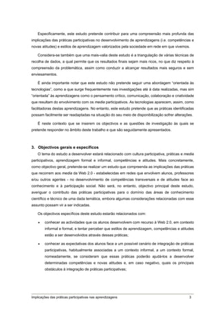 Especificamente, este estudo pretende contribuir para uma compreensão mais profunda das
implicações das práticas participativas no desenvolvimento de aprendizagens (i.e. competências e
novas atitudes) e estilos de aprendizagem valorizados pela sociedade em rede em que vivemos.

    Considera-se também que uma mais-valia deste estudo é a triangulação de várias técnicas de
recolha de dados, a qual permite que os resultados finais sejam mais ricos, no que diz respeito à
compreensão da problemática, assim como conduzir a alcançar resultados mais seguros e sem
enviesamentos.

    É ainda importante notar que este estudo não pretende seguir uma abordagem “orientada às
tecnologias”, como a que surge frequentemente nas investigações até à data realizadas, mas sim
“orientada” às aprendizagens como o pensamento crítico, comunicação, colaboração e criatividade
que resultam do envolvimento com os media participativos. As tecnologias aparecem, assim, como
facilitadoras destas aprendizagens. No entanto, este estudo pretende que as práticas identificadas
possam facilmente ser readaptadas na situação do seu meio de disponibilização sofrer alterações.

    É neste contexto que se inserem os objectivos e as questões de investigação às quais se
pretende responder no âmbito deste trabalho e que são seguidamente apresentados.



3. Objectivos gerais e específicos
    O tema do estudo a desenvolver estará relacionado com cultura participativa, práticas e media
participativos, aprendizagem formal e informal, competências e atitudes. Mais concretamente,
como objectivo geral, pretende-se realizar um estudo que compreenda as implicações das práticas
que recorrem aos media da Web 2.0 - estabelecidas em redes que envolvem alunos, professores
e/ou outros agentes - no desenvolvimento de competências transversais e de atitudes face ao
conhecimento e à participação social. Não será, no entanto, objectivo principal deste estudo,
averiguar o contributo das práticas participativas para o domínio das áreas de conhecimento
científico e técnico de uma dada temática, embora algumas considerações relacionadas com esse
assunto possam vir a ser indicadas.

    Os objectivos específicos deste estudo estarão relacionados com:

       conhecer as actividades que os alunos desenvolvem com recurso à Web 2.0, em contexto
        informal e formal, e tentar perceber que estilos de aprendizagem, competências e atitudes
        estão a ser desenvolvidos através dessas práticas;

       conhecer as expectativas dos alunos face a um possível cenário de integração de práticas
        participativas, habitualmente associadas a um contexto informal, a um contexto formal,
        nomeadamente, se consideram que essas práticas poderão ajudá-los a desenvolver
        determinadas competências e novas atitudes e, em caso negativo, quais os principais
        obstáculos à integração de práticas participativas;




Implicações das práticas participativas nas aprendizagens                                      3
 