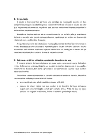 5. Metodologia
    O estudo a desenvolver terá por base uma estratégia de investigação assente em duas
componentes principais: revisão bibliográfica e desenvolvimento de um caso de estudo. De notar
que, no presente documento de projecto de tese, as duas componentes referidas encontram-se
ainda em fase de desenvolvimento

    A revisão de literatura realizada até ao momento pretende, por um lado, reforçar a pertinência
do tema e, por outro lado, permite conhecer algum do trabalho que tem vindo a ser desenvolvido
relacionado com a problemática do estudo.

    A segunda componente da estratégia de investigação pretende identificar os instrumentos de
recolha de dados que serão utilizados na implementação do estudo, bem como justificar o recurso
aos mesmos, sem detalhar, no entanto, aspectos concretos da sua concepção, na medida em que
nesta fase de preparação do projecto de tese tal não seria possível.



6. Estrutura e critérios utilizados na redacção do projecto de tese
    O presente projecto de tese estrutura-se em duas partes, uma primeira parte dedicada à
revisão de literatura e uma segunda parte que abordará a descrição do processo de concepção e
implementação do estudo, bem como o processo de operacionalização segundo o qual o estudo
irá ser desenvolvido.

    Previamente a serem apresentados os capítulos dedicados à revisão de literatura, expõem-se
os critérios que serão seguidos na redacção da tese:

       a norma utilizada para referências bibliográficas é a NP-405;

       palavras de origem inglesa mas que constam já do dicionário da língua portuguesa
        surgem com uma formatação normal (por exemplo, online, Web); no caso de essas
        palavras não surgirem no dicionário, recorre-se ao itálico (por exemplo media).




Implicações das práticas participativas nas aprendizagens                                      5
 