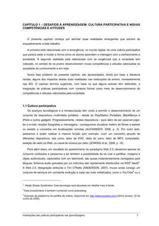 CAPÍTULO 1 – DESAFIOS À APRENDIZAGEM: CULTURA PARTICIPATIVA E NOVAS
COMPETÊNCIAS E ATITUDES


      O presente capítulo começa por abordar duas realidades emergentes que servem de
enquadramento a este trabalho.

      A primeira está relacionada com a emergência, no mundo digital, de uma cultura participativa
que parece estar a mudar a forma como os alunos aprendem e interagem com o conhecimento e
sociedade. A segunda realidade está relacionada com as exigências que a sociedade tem
colocado, no sentido de os jovens desenvolverem novas competências e atitudes valorizadas na
sociedade do conhecimento e em rede.

      Numa fase posterior do presente capítulo, são apresentados, tendo por base a literatura
revista, alguns dos impactos destas duas realidades nas instituições de ensino, nomeadamente
nas IES. O capítulo termina sugerindo, com base no que alguns autores têm defendido, a
integração de práticas participativas num contexto formal como meio de desenvolvimento de
competências e atitudes valorizadas pela sociedade.



1.1 Cultura participativa
      Os avanços tecnológicos e a miniaturização têm vindo a permitir o desenvolvimento de um
conjunto de dispositivos multimédia portáteis - desde as PlayStation Portables, BlackBerrys e
iPods a outros gadgets. Progressivamente, nestes dispositivos - para além de ser possível jogar,
ler o e-mail, receber fotografias e mensagens - conseguimos visualizar trailers de filmes a estrear
ou assistir a concertos em localizações remotas (ALEXANDER, 2008, p. 2). Por outro lado,
passamos a poder realizar a mesma função (por exemplo, ouvir um concerto) através de
diferentes dispositivos, tais como, leitor de DVD, rádio do carro, leitor de MP3, computador,
estação de rádio na Web, ou canal de música por cabo (JENKINS et al., 2006, p. 16).

      Para além disso, em resultado do aparecimento do paradigma Web 2.0, deixamos apenas de
consumir conteúdos e passamos a ter também a possibilidade de os criar e partilhar; imagens e
clipes audiovisuais, capturados com um telemóvel, são quase instantaneamente carregados para
blogues; ficheiros áudio gravados por um indivíduo são rapidamente distribuídos via RSS3 feeds4.
A Web 2.0, designação atribuída a Tim O’Reilly (ANDERSON, 2007), trouxe ainda consigo um
conjunto de serviços em constante evolução e cada vez mais sofisticados, como o YouTube5 ou o



3
    Really Simple Syndication. Esta tecnologia será abordada em detalhe mais à frente.
4
    Este procedimento é também conhecido como podcasting.
5
  Exemplo de plataforma de partilha de vídeos, disponível em http://www.youtube.com/ (último acesso: 22 de
Junho de 2009).




Implicações das práticas participativas nas aprendizagens                                              7
 