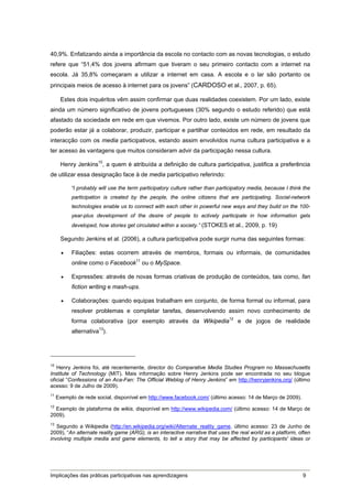 40,9%. Enfatizando ainda a importância da escola no contacto com as novas tecnologias, o estudo
refere que “51,4% dos jovens afirmam que tiveram o seu primeiro contacto com a internet na
escola. Já 35,8% começaram a utilizar a internet em casa. A escola e o lar são portanto os
principais meios de acesso à internet para os jovens” (CARDOSO et al., 2007, p. 65).

      Estes dois inquéritos vêm assim confirmar que duas realidades coexistem. Por um lado, existe
ainda um número significativo de jovens portugueses (30% segundo o estudo referido) que está
afastado da sociedade em rede em que vivemos. Por outro lado, existe um número de jovens que
poderão estar já a colaborar, produzir, participar e partilhar conteúdos em rede, em resultado da
interacção com os media participativos, estando assim envolvidos numa cultura participativa e a
ter acesso às vantagens que muitos consideram advir da participação nessa cultura.

      Henry Jenkins10, a quem é atribuída a definição de cultura participativa, justifica a preferência
de utilizar essa designação face à de media participativo referindo:

           “I probably will use the term participatory culture rather than participatory media, because I think the
           participation is created by the people, the online citizens that are participating. Social-network
           technologies enable us to connect with each other in powerful new ways and they build on the 100-
           year-plus development of the desire of people to actively participate in how information gets
           developed, how stories get circulated within a society.” (STOKES et al., 2009, p. 19)

      Segundo Jenkins et al. (2006), a cultura participativa pode surgir numa das seguintes formas:

          Filiações: estas ocorrem através de membros, formais ou informais, de comunidades
           online como o Facebook11 ou o MySpace.

          Expressões: através de novas formas criativas de produção de conteúdos, tais como, fan
           fiction writing e mash-ups.

          Colaborações: quando equipas trabalham em conjunto, de forma formal ou informal, para
           resolver problemas e completar tarefas, desenvolvendo assim novo conhecimento de
           forma colaborativa (por exemplo através da Wikipedia12 e de jogos de realidade
           alternativa13).




10
   Henry Jenkins foi, até recentemente, director do Comparative Media Studies Program no Massachusetts
Institute of Technology (MIT). Mais informação sobre Henry Jenkins pode ser encontrada no seu blogue
oficial “Confessions of an Aca-Fan: The Official Weblog of Henry Jenkins” em http://henryjenkins.org/ (último
acesso: 9 de Julho de 2009).
11
     Exemplo de rede social, disponível em http://www.facebook.com/ (último acesso: 14 de Março de 2009).
12
   Exemplo de plataforma de wikis, disponível em http://www.wikipedia.com/ (último acesso: 14 de Março de
2009).
13
   Segundo a Wikipedia (http://en.wikipedia.org/wiki/Alternate_reality_game, último acesso: 23 de Junho de
2009), “An alternate reality game (ARG), is an interactive narrative that uses the real world as a platform, often
involving multiple media and game elements, to tell a story that may be affected by participants' ideas or




Implicações das práticas participativas nas aprendizagens                                                      9
 