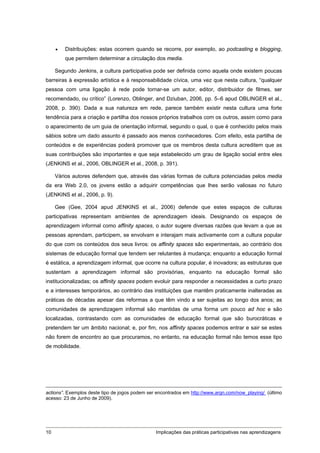    Distribuições: estas ocorrem quando se recorre, por exemplo, ao podcasting e blogging,
         que permitem determinar a circulação dos media.

     Segundo Jenkins, a cultura participativa pode ser definida como aquela onde existem poucas
barreiras à expressão artística e à responsabilidade cívica, uma vez que nesta cultura, “qualquer
pessoa com uma ligação à rede pode tornar-se um autor, editor, distribuidor de filmes, ser
recomendado, ou crítico” (Lorenzo, Oblinger, and Dziuban, 2006, pp. 5–6 apud OBLINGER et al.,
2008, p. 390). Dada a sua natureza em rede, parece também existir nesta cultura uma forte
tendência para a criação e partilha dos nossos próprios trabalhos com os outros, assim como para
o aparecimento de um guia de orientação informal, segundo o qual, o que é conhecido pelos mais
sábios sobre um dado assunto é passado aos menos conhecedores. Com efeito, esta partilha de
conteúdos e de experiências poderá promover que os membros desta cultura acreditem que as
suas contribuições são importantes e que seja estabelecido um grau de ligação social entre eles
(JENKINS et al., 2006, OBLINGER et al., 2008, p. 391).

     Vários autores defendem que, através das várias formas de cultura potenciadas pelos media
da era Web 2.0, os jovens estão a adquirir competências que lhes serão valiosas no futuro
(JENKINS et al., 2006, p. 9).

     Gee (Gee, 2004 apud JENKINS et al., 2006) defende que estes espaços de culturas
participativas representam ambientes de aprendizagem ideais. Designando os espaços de
aprendizagem informal como affinity spaces, o autor sugere diversas razões que levam a que as
pessoas aprendam, participem, se envolvam e interajam mais activamente com a cultura popular
do que com os conteúdos dos seus livros: os affinity spaces são experimentais, ao contrário dos
sistemas de educação formal que tendem ser relutantes à mudança; enquanto a educação formal
é estática, a aprendizagem informal, que ocorre na cultura popular, é inovadora; as estruturas que
sustentam a aprendizagem informal são provisórias, enquanto na educação formal são
institucionalizadas; os affinity spaces podem evoluir para responder a necessidades a curto prazo
e a interesses temporários, ao contrário das instituições que mantêm praticamente inalteradas as
práticas de décadas apesar das reformas a que têm vindo a ser sujeitas ao longo dos anos; as
comunidades de aprendizagem informal são mantidas de uma forma um pouco ad hoc e são
localizadas, contrastando com as comunidades de educação formal que são burocráticas e
pretendem ter um âmbito nacional; e, por fim, nos affinity spaces podemos entrar e sair se estes
não forem de encontro ao que procuramos, no entanto, na educação formal não temos esse tipo
de mobilidade.




actions”. Exemplos deste tipo de jogos podem ser encontrados em http://www.argn.com/now_playing/ (último
acesso: 23 de Junho de 2009).




10                                              Implicações das práticas participativas nas aprendizagens
 