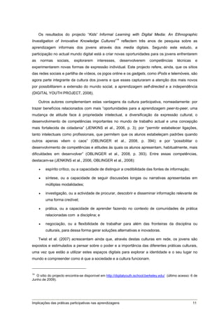 Os resultados do projecto “Kids' Informal Learning with Digital Media: An Ethnographic
Investigation of Innovative Knowledge Cultures”14 reflectem três anos de pesquisa sobre as
aprendizagem informais dos jovens através dos media digitais. Segundo este estudo, a
participação no actual mundo digital está a criar novas oportunidades para os jovens enfrentarem
as    normas    sociais,    explorarem     interesses,      desenvolverem     competências       técnicas    e
experimentarem novas formas de expressão individual. Este projecto refere, ainda, que os sítios
das redes sociais e partilha de vídeos, os jogos online e os gadgets, como iPods e telemóveis, são
agora parte integrante da cultura dos jovens e que esses capturaram a atenção dos mais novos
por possibilitarem a extensão do mundo social, a aprendizagem self-directed e a independência
(DIGITAL YOUTH PROJECT, 2008).

     Outros autores complementam estas vantagens da cultura participativa, nomeadamente: por
trazer benefícios relacionados com mais “oportunidades para a aprendizagem peer-to-peer, uma
mudança de atitude face à propriedade intelectual, a diversificação da expressão cultural, o
desenvolvimento de competências importantes no mundo de trabalho actual e uma concepção
mais fortalecida de cidadania” (JENKINS et al., 2006, p. 3); por “permitir estabelecer ligações,
tanto intelectuais como profissionais, que permitem que os alunos estabeleçam padrões quando
outros apenas vêem o caos” (OBLINGER et al., 2008, p. 394); e por “possibilitar o
desenvolvimento de competências e atitudes às quais os alunos apresentam, habitualmente, mais
dificuldades em desenvolver” (OBLINGER et al., 2008, p. 393). Entre essas competências,
destacam-se (JENKINS et al., 2006, OBLINGER et al., 2008):

        espírito crítico, ou a capacidade de distinguir a credibilidade das fontes de informação;

        síntese, ou a capacidade de seguir discussões longas ou narrativas apresentadas em
         múltiplas modalidades;

        investigação, ou a actividade de procurar, descobrir e disseminar informação relevante de
         uma forma credível;

        prática, ou a capacidade de aprender fazendo no contexto de comunidades de prática
         relacionadas com a disciplina; e

        negociação, ou a flexibilidade de trabalhar para além das fronteiras da disciplina ou
         culturais, para dessa forma gerar soluções alternativas e inovadoras.

     Twist et al. (2007) acrescentam ainda que, através destas culturas em rede, os jovens são
expostos e estimulados a pensar sobre o poder e a importância das diferentes práticas culturais,
uma vez que estão a utilizar estes espaços digitais para explorar a identidade e o seu lugar no
mundo e compreender como é que a sociedade e a cultura funcionam.



14
   O sítio do projecto encontra-se disponível em http://digitalyouth.ischool.berkeley.edu/ (último acesso: 6 de
Junho de 2009).




Implicações das práticas participativas nas aprendizagens                                                   11
 