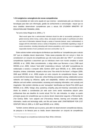 1.2 A exigência e emergência de novas competências
      Uma sociedade em rede como aquela em que vivemos - caracterizada pelo uso intensivo de
tecnologias para lidar com informação, gestão de conhecimento e comunicação - requer que os
seus cidadãos desenvolvam competências para o século XXI (FLEMISH MINISTRY OF
EDUCATION AND TRAINING, 2009).

      Tal como indica Weigel et al. (2009, p. 7)

           “Most would agree that a well-educated individual should be able to successfully participate in a
           global economy where money, culture, ideas, and people circulate rapidly; to synthesize and utilize
           vast rivers of information obtained through a variety of channels (textual, visual, multimediated); to
           engage with this information across a variety of disciplines; to be comfortable negotiating a range of
           social connections, including interacting with diverse populations; and to serve as an engaged and
           responsible member of one’s profession and one’s communities.” (p. 7)

      Estes autores revêem ainda alguma da literatura que identifica as “competências para o século
XXI” que os cidadãos devem desenvolver. Todas essas propostas têm em comum o facto de
considerarem um conjunto de competências que vão muito para além dos “3R’s”15, ao incluírem
competências cognitivas e assumirem que os indivíduos vivem num mundo complexo e social
(WEIGEL et al., 2009). Mais concretamente, o artigo refere que Murnane e Levy (1996 apud
WEIGEL et al., 2009) indicam “hard skills” (matemática e leitura), “soft skills” (competências de
colaboração e sociais) e computer skills; Gardner (2007 apud WEIGEL et al., 2009) identifica
disciplina, síntese, criatividade, respeito e ética como “five minds for the future”; e Wagner (2008,
2008 apud WEIGEL et al., 2009) propõe um outro conjunto de competências futuras, “seven
survival skills for teens today”. Estas são: critical thinking and problem solving; collaboration across
networks and leading by influence; agility and adaptability; initiative and entrepreneurialism;
effective oral and written communication; accessing and analyzing information; and curiosity and
imagination. São também referidas as seis “sensações” identificadas por Daniel Pink (2005 apud
WEIGEL et al., 2009), “design, story, symphony, empathy, play and meaning”, associadas ao lado
direito do cérebro e consideradas por este autor como sendo necessárias adquirir pelos
profissionais face aos desafios do mundo actual. Por fim, são indicados, no artigo, os quatro
principais grupos de competências que os alunos devem desenvolver segundo a Partnership for
21st Century Skills: “core subjects and 21st-century themes, learning and innovation skills,
information, media and technology skills, and life and career skills” (PARTNERSHIP FOR 21ST
CENTURY SKILLS, 2009, p. 9, 2007 apud WEIGEL et al., 2009)).

      Também Jenkins defende que os jovens, para além de desenvolverem competências básicas,
de pesquisa e de literacia para os media, devem desenvolver um conjunto de competências


15
     Os 3 Rs designam as competências tradicionais Read, Write e Arithmetic.




12                                                   Implicações das práticas participativas nas aprendizagens
 