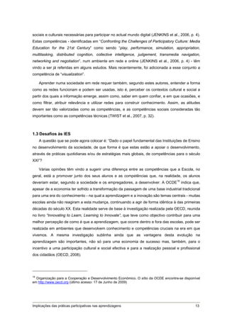 sociais e culturais necessárias para participar no actual mundo digital (JENKINS et al., 2006, p. 4).
Estas competências - identificadas em “Confronting the Challenges of Participatory Culture: Media
Education for the 21st Century” como sendo “play, performance, simulation, appropriation,
multitasking, distributed cognition, collective intelligence, judgement, transmedia navigation,
networking and negotiation”, num ambiente em rede e online (JENKINS et al., 2006, p. 4) - têm
vindo a ser já referidas em alguns estudos. Mais recentemente, foi adicionada a esse conjunto a
competência de “visualization”.

    Aprender numa sociedade em rede requer também, segundo estes autores, entender a forma
como as redes funcionam e podem ser usadas, isto é, perceber os contextos cultural e social a
partir dos quais a informação emerge, assim como, saber em quem confiar, e em que ocasiões, e
como filtrar, atribuir relevância e utilizar redes para construir conhecimento. Assim, as atitudes
devem ser tão valorizadas como as competências, e as competências sociais consideradas tão
importantes como as competências técnicas (TWIST et al., 2007, p. 32).



1.3 Desafios às IES
    A questão que se pode agora colocar é: “Dado o papel fundamental das Instituições de Ensino
no desenvolvimento da sociedade, de que forma é que estas estão a apoiar o desenvolvimento,
através de práticas quotidianas e/ou de estratégias mais globais, de competências para o século
XXI”?

    Várias opiniões têm vindo a sugerir uma diferença entre as competências que a Escola, no
geral, está a promover junto dos seus alunos e as competências que, na realidade, os alunos
deveriam estar, segundo a sociedade e os empregadores, a desenvolver. A OCDE16 indica que,
apesar de a economia ter sofrido a transformação da passagem de uma base industrial tradicional
para uma era do conhecimento - na qual a aprendizagem e a inovação são temas centrais - muitas
escolas ainda não reagiram a esta mudança, continuando a agir de forma idêntica à das primeiras
décadas do século XX. Esta realidade serve de base à investigação realizada pela OECD, reunida
no livro “Innovating to Learn, Learning to Innovate”, que teve como objectivo contribuir para uma
melhor percepção de como é que a aprendizagem, que ocorre dentro e fora das escolas, pode ser
realizada em ambientes que desenvolvem conhecimento e competências cruciais na era em que
vivemos. A mesma investigação sublinha ainda que as vantagens desta evolução na
aprendizagem são importantes, não só para uma economia de sucesso mas, também, para o
incentivo a uma participação cultural e social efectiva e para a realização pessoal e profissional
dos cidadãos (OECD, 2008).




16
   Organização para a Cooperação e Desenvolvimento Económico. O sítio da OCDE encontra-se disponível
em http://www.oecd.org (último acesso: 17 de Junho de 2009)




Implicações das práticas participativas nas aprendizagens                                         13
 