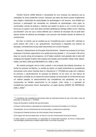 Também Downes (2008) defende a necessidade de uma mudança nos objectivos que as
instituições de ensino pretendem cumprir, indicando que estes não devem passar simplesmente
pela criação e distribuição de oportunidades de aprendizagem e de recursos, mas também por
promover a participação dos estudantes em ambientes de aprendizagem como jogos ou
comunidades, através de práticas e materiais que ajudem os alunos a ver o mundo da mesma
forma que um expert o veria. Esta ideia é também partilhada por Oblinger (2008) no livro “Opening
Up Education” uma vez que a autora defende que a abertura da educação não se pode fazer
apenas através da abertura da tecnologia e dos recursos mas também através da abertura do
conhecimento.

     De notar, no entanto, que se constata que as “competências para o século XXI”, referidas no
ponto anterior, têm vindo a ser, gradualmente, reconhecidas e integradas nas políticas de
educação, nomeadamente as que estão relacionadas com o Ensino Superior.

     Segundo o Departamento de Educação Norte-Americano, “students are prepared to be future
employees of business organizations now rapidly becoming obsolete. […] to succeed in life and to
keep our country strong and prosperous, all of today’s students must graduate able to deal with
ambiguity and capable of higher order analysis and complex communication” (Dede, Korte, Nelson,
Valdez, and Ward, 2005 apud OBLINGER et al., 2008, p. 394).

     No contexto português, tem-se vindo a assistir a uma evolução das políticas educativas, no
âmbito do processo de Bolonha, no sentido de atribuir um papel fundamental às competências
transversais, entre outras. Exemplo disso é o Decreto-Lei n.º 107/2008 que surge com o objectivo
de promover o aprofundamento do processo de Bolonha, ao ter como um dos tópicos de
intervenção a transição de um sistema de ensino baseado na transmissão de conhecimentos para
um sistema baseado no desenvolvimento das competências dos estudantes, em que as
componentes de trabalho experimental ou de projecto, entre outras, e a aquisição de
competências transversais devem desempenhar um papel decisivo (DIÁRIO DA REPÚBLICA,
2008, p. 3835)17.




17
   A importância das competências transversais pode ser observada através do que é dito sobre o grau de
licenciado no Decreto-Lei n.º 107/2008.

O grau de licenciado é conferido aos que demonstrem:

a) Possuir conhecimentos e capacidade de compreensão numa área de formação a um nível que:

i) Sustentando -se nos conhecimentos de nível secundário, os desenvolva e aprofunde;

ii) Se apoie em materiais de ensino de nível avançado e lhes corresponda;

iii) Em alguns dos domínios dessa área, se situe ao nível dos conhecimentos de ponta da mesma;

b) Saber aplicar os conhecimentos e a capacidade de compreensão adquiridos, de forma a evidenciarem
uma abordagem profissional ao trabalho desenvolvido na sua área vocacional;




14                                                Implicações das práticas participativas nas aprendizagens
 