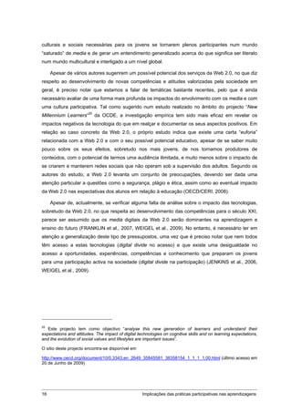 culturais e sociais necessárias para os jovens se tornarem plenos participantes num mundo
“saturado” de media e de gerar um entendimento generalizado acerca do que significa ser literato
num mundo multicultural e interligado a um nível global.

     Apesar de vários autores sugerirem um possível potencial dos serviços da Web 2.0, no que diz
respeito ao desenvolvimento de novas competências e atitudes valorizadas pela sociedade em
geral, é preciso notar que estamos a falar de temáticas bastante recentes, pelo que é ainda
necessário avaliar de uma forma mais profunda os impactos do envolvimento com os media e com
uma cultura participativa. Tal como sugerido num estudo realizado no âmbito do projecto “New
Millennium Learners”20 da OCDE, a investigação empírica tem sido mais eficaz em revelar os
impactos negativos da tecnologia do que em realçar e documentar os seus aspectos positivos. Em
relação ao caso concreto da Web 2.0, o próprio estudo indica que existe uma certa “euforia”
relacionada com a Web 2.0 e com o seu possível potencial educativo, apesar de se saber muito
pouco sobre os seus efeitos, sobretudo nos mais jovens, de nos tornamos produtores de
conteúdos, com o potencial de termos uma audiência ilimitada, e muito menos sobre o impacto de
se criarem e manterem redes sociais que não operam sob a supervisão dos adultos. Segundo os
autores do estudo, a Web 2.0 levanta um conjunto de preocupações, devendo ser dada uma
atenção particular a questões como a segurança, plágio e ética, assim como ao eventual impacto
da Web 2.0 nas expectativas dos alunos em relação à educação (OECD/CERI, 2008).

     Apesar de, actualmente, se verificar alguma falta de análise sobre o impacto das tecnologias,
sobretudo da Web 2.0, no que respeita ao desenvolvimento das competências para o século XXI,
parece ser assumido que os media digitais da Web 2.0 serão dominantes na aprendizagem e
ensino do futuro (FRANKLIN et al., 2007, WEIGEL et al., 2009). No entanto, é necessário ter em
atenção a generalização deste tipo de pressupostos, uma vez que é preciso notar que nem todos
têm acesso a estas tecnologias (digital divide no acesso) e que existe uma desigualdade no
acesso a oportunidades, experiências, competências e conhecimento que preparam os jovens
para uma participação activa na sociedade (digital divide na participação) (JENKINS et al., 2006,
WEIGEL et al., 2009).




20
   Este projecto tem como objectivo “analyse this new generation of learners and understand their
expectations and attitudes. The impact of digital technologies on cognitive skills and on learning expectations,
and the evolution of social values and lifestyles are important issues”.

O sitio deste projecto encontra-se disponível em

http://www.oecd.org/document/10/0,3343,en_2649_35845581_38358154_1_1_1_1,00.html (último acesso em
20 de Junho de 2009)




16                                                  Implicações das práticas participativas nas aprendizagens
 