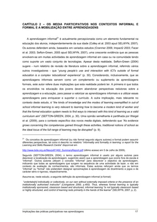 CAPÍTULO 2 – OS MEDIA PARTICIPATIVOS NOS CONTEXTOS INFORMAL E
FORMAL E A MOBILIZAÇÃO ENTRE APRENDIZAGENS


    A aprendizagem informal21 é actualmente percepcionada como um elemento fundamental na
educação dos alunos, independentemente da sua idade (Colley et al. 2003 apud SELWYN, 2007).
Os autores defendem ainda, baseados em variados estudos (Cranmer 2006; Impact2 2003; Facer
et al. 2003; Sefton-Green, 2005 apud SELWYN, 2007), uma crescente evidência que as pessoas
envolvem-se em muitas actividades de aprendizagem informal em casa ou na comunidade tendo
como suporte um vasto conjunto de tecnologias. Apesar desta realidade, Sefton-Green (2004)
sugere - num relatório de revisão de literatura sobre a aprendizagem informal, referindo vários
outros investigadores - que “young people’s use and interaction with ICTs outside of formal
education is a complex ‘educational’ experience” (p. 30). Considerando, inclusivamente, que as
aprendizagens informais servem como um complemento ou suplemento às aprendizagens
formais, este autor refere duas implicações que esta realidade poderá ter. A primeira é que todos
os envolvidos na educação dos jovens devem abandonar perspectivas redutoras sobre a
aprendizagem e a educação, para passar a valorizar as aprendizagens informais e a utilizar essas
aprendizagens para enriquecer e suportar o currículo. A outra implicação, mais relevante no
contexto deste estudo, é “the kinds of knowledge and the modes of learning exemplified in out-of
school informal learning is very relevant to learning how to become a modern kind of worker and
that the formal education system needs to find ways to intersect with this kind of learning as a valid
curriculum aim” (SEFTON-GREEN, 2004, p. 30). Uma opinião semelhante é partilhada por Weigel
et al. (2009), para o contexto específico dos novos media digitais, defendendo que “As evidence
grows concerning the competences gained through these activities, traditional notions of school as
the ideal locus of the full range of learning may be disrupted” (p. 9).


21
    Os conceitos de aprendizagem informal (ou não formal segundo alguns autores) e formal podem assumir
diferentes perspectivas, tal como é descrito no relatório “Informality and formality in learning: a report for the
Learning and Skills Research Centre” disponível em

http://www.lsda.org.uk/files/pdf/1492_SummaryReport.pdf (último acesso em 5 de Julho de 2009).

Segundo (SEFTON-GREEN, 2004), o termo aprendizagem informal é usado por alguns autores para
descrever a localização da aprendizagem, sugerindo assim que a aprendizagem que ocorre fora da escola é
“informal”. Outros autores utilizam o conceito “informal” para descrever o objectivo da aprendizagem,
indicando que todas as aprendizagens que surgem na sequência de uma actividade de lazer, e não em
contexto de avaliação de conhecimentos, são informais. Estes autores reforçam ainda que os termos
“informal” ou “formal” não pretendem designar aproximações à aprendizagem de divertimento e jogos e de
carácter sério e rigoroso, respectivamente.

Assume-se, neste estudo, a seguinte definição de aprendizagem informal (e formal):

 “undertake[n] individually or collectively, on our own without externally imposed criteria or the presence of an
institutionally authorised instructor” (Livingstone 2000, p.493). Thus, whereas formal learning is typically
institutionally sponsored, classroom based and structured, informal learning “is not typically classroom based
or highly structured, and control of learning rests primarily in the hands of the learner” (SELWYN, 2007, p. 2).




Implicações das práticas participativas nas aprendizagens                                                     17
 