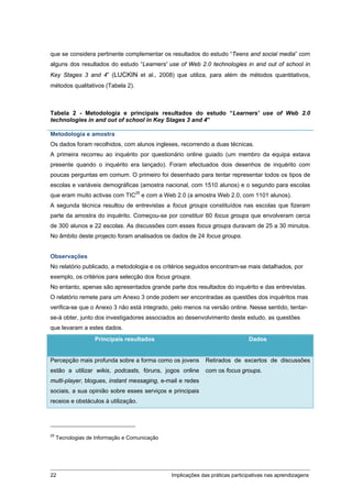 que se considera pertinente complementar os resultados do estudo “Teens and social media” com
alguns dos resultados do estudo “Learners' use of Web 2.0 technologies in and out of school in
Key Stages 3 and 4” (LUCKIN et al., 2008) que utiliza, para além de métodos quantitativos,
métodos qualitativos (Tabela 2).



Tabela 2 - Metodologia e principais resultados do estudo “Learners' use of Web 2.0
technologies in and out of school in Key Stages 3 and 4”

Metodologia e amostra
Os dados foram recolhidos, com alunos ingleses, recorrendo a duas técnicas.
A primeira recorreu ao inquérito por questionário online guiado (um membro da equipa estava
presente quando o inquérito era lançado). Foram efectuados dois desenhos de inquérito com
poucas perguntas em comum. O primeiro foi desenhado para tentar representar todos os tipos de
escolas e variáveis demográficas (amostra nacional, com 1510 alunos) e o segundo para escolas
que eram muito activas com TIC25 e com a Web 2.0 (a amostra Web 2.0, com 1101 alunos).
A segunda técnica resultou de entrevistas a focus groups constituídos nas escolas que fizeram
parte da amostra do inquérito. Começou-se por constituir 60 focus groups que envolveram cerca
de 300 alunos e 22 escolas. As discussões com esses focus groups duravam de 25 a 30 minutos.
No âmbito deste projecto foram analisados os dados de 24 focus groups.


Observações
No relatório publicado, a metodologia e os critérios seguidos encontram-se mais detalhados, por
exemplo, os critérios para selecção dos focus groups.
No entanto, apenas são apresentados grande parte dos resultados do inquérito e das entrevistas.
O relatório remete para um Anexo 3 onde podem ser encontradas as questões dos inquéritos mas
verifica-se que o Anexo 3 não está integrado, pelo menos na versão online. Nesse sentido, tentar-
se-á obter, junto dos investigadores associados ao desenvolvimento deste estudo, as questões
que levaram a estes dados.
                   Principais resultados                                       Dados


Percepção mais profunda sobre a forma como os jovens         Retirados de excertos de discussões
estão a utilizar wikis, podcasts, fóruns, jogos online       com os focus groups.
multi-player, blogues, instant messaging, e-mail e redes
sociais, a sua opinião sobre esses serviços e principais
receios e obstáculos à utilização.




25
     Tecnologias de Informação e Comunicação




22                                             Implicações das práticas participativas nas aprendizagens
 