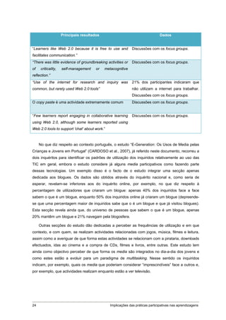 Principais resultados                                      Dados


“Learners like Web 2.0 because it is free to use and          Discussões com os focus groups.
facilitates communication.”
“There was little evidence of groundbreaking activities or    Discussões com os focus groups.
of    criticality,   self-management    or   metacognitive
reflection.”
“Use of the internet for research and inquiry was             21% dos participantes indicaram que
common, but rarely used Web 2.0 tools”                        não utilizam a internet para trabalhar.
                                                              Discussões com os focus groups.
O copy paste é uma actividade extremamente comum              Discussões com os focus groups.


“Few learners report engaging in collaborative learning       Discussões com os focus groups.
using Web 2.0, although some learners reported using
Web 2.0 tools to support 'chat' about work.”



     No que diz respeito ao contexto português, o estudo “E-Generation: Os Usos de Media pelas
Crianças e Jovens em Portugal” (CARDOSO et al., 2007), já referido neste documento, recorreu a
dois inquéritos para identificar os padrões de utilização dos inquiridos relativamente ao uso das
TIC em geral, embora o estudo considere já alguns media participativos como fazendo parte
dessas tecnologias. Um exemplo disso é o facto de o estudo integrar uma secção apenas
dedicada aos blogues. Os dados são obtidos através do inquérito nacional e, como seria de
esperar, revelam-se inferiores aos do inquérito online, por exemplo, no que diz respeito à
percentagem de utilizadores que criaram um blogue: apenas 40% dos inquiridos face a face
sabem o que é um blogue, enquanto 50% dos inquiridos online já criaram um blogue (depreende-
se que uma percentagem maior de inquiridos sabe que o é um blogue e que já visitou blogues).
Esta secção revela ainda que, do universo de pessoas que sabem o que é um blogue, apenas
20% mantêm um blogue e 21% navegam pela blogosfera.

     Outras secções do estudo dão dedicadas a perceber as frequências de utilização e em que
contexto, e com quem, se realizam actividades relacionadas com jogos, música, filmes e leitura,
assim como a averiguar de que forma estas actividades se relacionam com a pirataria, downloads
efectuados, idas ao cinema e a compra de CDs, filmes e livros, entre outras. Este estudo tem
ainda como objectivo perceber de que forma os media são integrados no dia-a-dia dos jovens e
como estes estão a evoluir para um paradigma de multitasking. Nesse sentido os inquiridos
indicam, por exemplo, quais os media que poderiam considerar “imprescindíveis” face a outros e,
por exemplo, que actividades realizam enquanto estão a ver televisão.




24                                              Implicações das práticas participativas nas aprendizagens
 