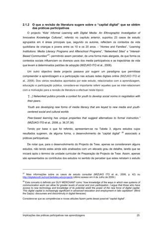 2.1.2    O que a revisão de literatura sugere sobre o “capital digital” que se obtém
         das práticas participativas
     O projecto “Kids' Informal Learning with Digital Media: An Ethnographic Investigation of
Innovative Knowledge Cultures”, referido no capítulo anterior, suportou 23 casos de estudo
agrupados em 4 áreas principais que, segundo os autores, reflectem os contextos da vida
quotidiana de crianças e jovens entre os 10 e os 20 anos. - “Homes and Families”, “Learning
Institutions: Media Literacy Programs and Afterschool Programs”, “Networked Sites” e “Interest-
Based Communities”27- permitindo assim perceber, de uma forma mais alargada, de que forma os
contextos sociais influenciam os diversos usos dos media participativos e as trajectórias de vida
que levam a determinados padrões de adopção (MIZUKO ITO et al., 2008).

     Um outro objectivo deste projecto passava por sugerir um paradigma que permitisse
compreender a aprendizagem e a participação nas actuais redes digitais online (MIZUKO ITO et
al., 2008). Dos vários resultados apontados por este estudo, relacionados com a aprendizagem,
educação e participação pública, considera-se importante referir aqueles que se inter-relacionam
com a motivação para a revisão de literatura a efectuar neste tópico:

     “[…] Networked publics provide a context for youth to develop social norms in negotiation with
     their peers.

     Youth are developing new forms of media literacy that are keyed to new media and youth-
     centered social and cultural worlds

     Peer-based learning has unique properties that suggest alternatives to formal instruction.”
     (MIZUKO ITO et al., 2008, p. 36,37,38)

     Tendo por base o que foi referido, apresentam-se na Tabela 3, alguns estudos cujos
                                                                                             28
resultados sugerem, de alguma forma, o desenvolvimento de “capital digital”                       associado a
práticas participativas.

     De notar que, para o desenvolvimento do Projecto de Tese, apenas se consideraram alguns
estudos, não tendo estes ainda sido analisados com um elevado grau de detalhe, tarefa que se
iniciará após o término da unidade curricular de Preparação de Projecto de Tese. Assim, apenas
são apresentados os contributos dos estudos no sentido de perceber que estes retratam o estudo




27
    Mais informações sobre os casos de estudo consultar (MIZUKO ITO et al., 2008, p. 42) ou
http://digitalyouth.ischool.berkeley.edu/projects (último acesso em 4 de Julho de 2009.)
28
  Este conceito é definido por GUY MERCHANT como “how knowledge of the ways in which new systems of
communication work can allow for greater levels of social and civic participation. I argue that those who have
access to new technology and knowledge of its potential wield the power of the new force of digital capital.
This digital capital is increasingly significant in advanced education and employment in late capitalism” (Mind
the Gap(s): discourses and discontinuity in digital literacies)

Considera-se que as competências e novas atitudes fazem parte desse possível “capital digital”.




Implicações das práticas participativas nas aprendizagens                                                  25
 