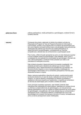 palavras-chave   práticas participativas, media participativos, aprendizagens, contexto formal e
                 contexto informal




resumo           O presente documento, elaborado no âmbito da unidade curricular de
                 Preparação de Projecto de Tese do Programa Doutoral em Informação e
                 Comunicação, constitui uma proposta para um projecto de doutoramento que
                 tem como objectivo principal contribuir para uma percepção mais profunda das
                 implicações das práticas que recorrem aos media participativos no
                 desenvolvimento de aprendizagens, nomeadamente ao nível das
                 competências e atitudes face ao conhecimento e à participação social.

                 Para muitos, a Web 2.0 pode apresentar-se como um meio ideal para suportar
                 e inovar múltiplos modos de aprendizagem. Esta realidade, assim como a
                 constatação de uma explosão de comunidades de aprendizagem informal e de
                 uma cultura participativa, constituem fortes pressões que estão a ser
                 colocadas às instituições de ensino.

                 Este contexto enquadra o desenvolvimento da presente investigação, que
                 pretende perceber qual a relevância de práticas que envolvem media
                 participativos, para o desenvolvimento de competências e de atitudes, em
                 alunos do Ensino Superior e como é percepcionada a mobilização de
                 aprendizagens relacionadas com os ambientes participativos informais para
                 ambientes formais e o inverso.

                 Dada a natureza exploratória e descritiva do estudo, a parte empírica será
                 conduzida através de um caso de estudo, realizado com alunos do Ensino
                 Superior, no qual se utilizará a triangulação de métodos (quantitativo e
                 qualitativo) e técnicas (inquérito por questionário, o inquérito por entrevista e
                 as técnicas de observação) para a recolha e análise dos dados.

                 Como principais resultados esperados, este trabalho pretende obter
                 indicadores das implicações de várias práticas, realizadas em contexto formal
                 ou informal, no desenvolvimento de aprendizagens; um manual de boas
                 práticas participativas no que diz respeito ao desenvolvimento de novos estilos
                 de aprendizagem, competências e de novas atitudes face ao conhecimento e
                 participação social; e indicadores relativos à mobilização dos usos e das
                 aprendizagens do contexto informal para o formal e o inverso, nomeadamente
                 como os alunos percepcionam essas mobilizações.
 