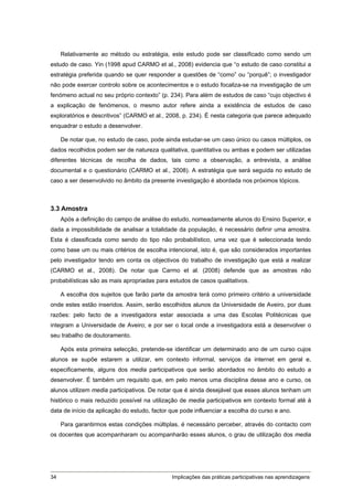 Relativamente ao método ou estratégia, este estudo pode ser classificado como sendo um
estudo de caso. Yin (1998 apud CARMO et al., 2008) evidencia que “o estudo de caso constitui a
estratégia preferida quando se quer responder a questões de “como” ou “porquê”; o investigador
não pode exercer controlo sobre os acontecimentos e o estudo focaliza-se na investigação de um
fenómeno actual no seu próprio contexto” (p. 234). Para além de estudos de caso “cujo objectivo é
a explicação de fenómenos, o mesmo autor refere ainda a existência de estudos de caso
exploratórios e descritivos” (CARMO et al., 2008, p. 234). É nesta categoria que parece adequado
enquadrar o estudo a desenvolver.

     De notar que, no estudo de caso, pode ainda estudar-se um caso único ou casos múltiplos, os
dados recolhidos podem ser de natureza qualitativa, quantitativa ou ambas e podem ser utilizadas
diferentes técnicas de recolha de dados, tais como a observação, a entrevista, a análise
documental e o questionário (CARMO et al., 2008). A estratégia que será seguida no estudo de
caso a ser desenvolvido no âmbito da presente investigação é abordada nos próximos tópicos.



3.3 Amostra
     Após a definição do campo de análise do estudo, nomeadamente alunos do Ensino Superior, e
dada a impossibilidade de analisar a totalidade da população, é necessário definir uma amostra.
Esta é classificada como sendo do tipo não probabilístico, uma vez que é seleccionada tendo
como base um ou mais critérios de escolha intencional, isto é, que são considerados importantes
pelo investigador tendo em conta os objectivos do trabalho de investigação que está a realizar
(CARMO et al., 2008). De notar que Carmo et al. (2008) defende que as amostras não
probabilísticas são as mais apropriadas para estudos de casos qualitativos.

     A escolha dos sujeitos que farão parte da amostra terá como primeiro critério a universidade
onde estes estão inseridos. Assim, serão escolhidos alunos da Universidade de Aveiro, por duas
razões: pelo facto de a investigadora estar associada a uma das Escolas Politécnicas que
integram a Universidade de Aveiro; e por ser o local onde a investigadora está a desenvolver o
seu trabalho de doutoramento.

     Após esta primeira selecção, pretende-se identificar um determinado ano de um curso cujos
alunos se supõe estarem a utilizar, em contexto informal, serviços da internet em geral e,
especificamente, alguns dos media participativos que serão abordados no âmbito do estudo a
desenvolver. É também um requisito que, em pelo menos uma disciplina desse ano e curso, os
alunos utilizem media participativos. De notar que é ainda desejável que esses alunos tenham um
histórico o mais reduzido possível na utilização de media participativos em contexto formal até à
data de início da aplicação do estudo, factor que pode influenciar a escolha do curso e ano.

     Para garantirmos estas condições múltiplas, é necessário perceber, através do contacto com
os docentes que acompanharam ou acompanharão esses alunos, o grau de utilização dos media




34                                            Implicações das práticas participativas nas aprendizagens
 